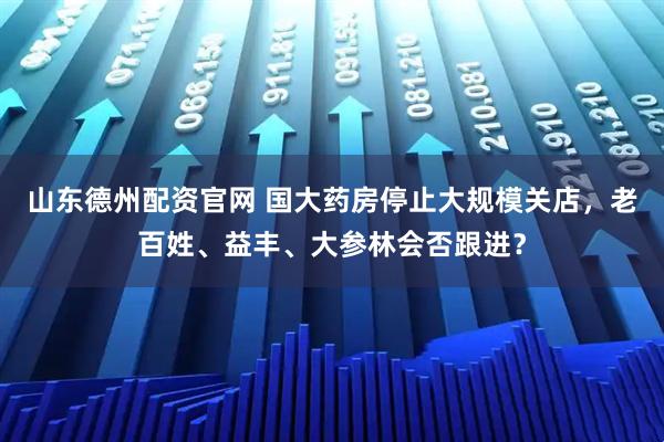 山东德州配资官网 国大药房停止大规模关店，老百姓、益丰、大参林会否跟进？