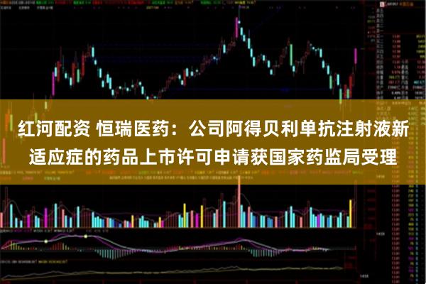 红河配资 恒瑞医药：公司阿得贝利单抗注射液新适应症的药品上市许可申请获国家药监局受理