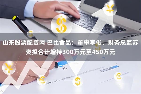 山东股票配资网 巴比食品：董事李俊、财务总监苏爽拟合计增持300万元至450万元