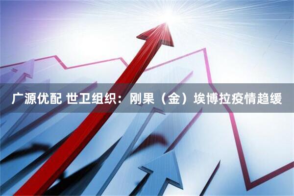 广源优配 世卫组织：刚果（金）埃博拉疫情趋缓
