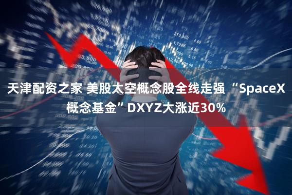 天津配资之家 美股太空概念股全线走强 “SpaceX概念基金”DXYZ大涨近30%