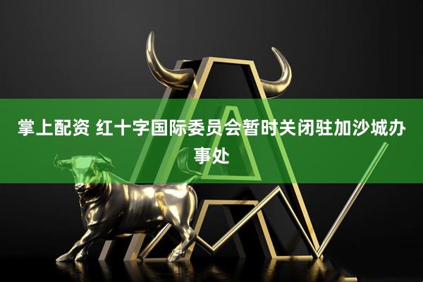 掌上配资 红十字国际委员会暂时关闭驻加沙城办事处