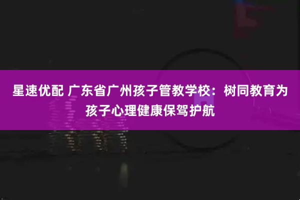 星速优配 广东省广州孩子管教学校：树同教育为孩子心理健康保驾护航