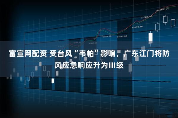 富宣网配资 受台风“韦帕”影响，广东江门将防风应急响应升为Ⅲ级