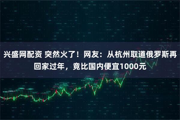 兴盛网配资 突然火了！网友：从杭州取道俄罗斯再回家过年，竟比国内便宜1000元