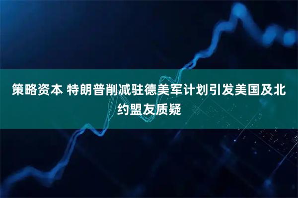 策略资本 特朗普削减驻德美军计划引发美国及北约盟友质疑