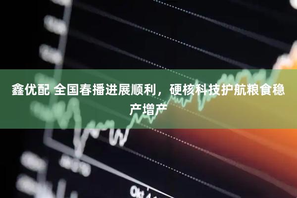 鑫优配 全国春播进展顺利，硬核科技护航粮食稳产增产