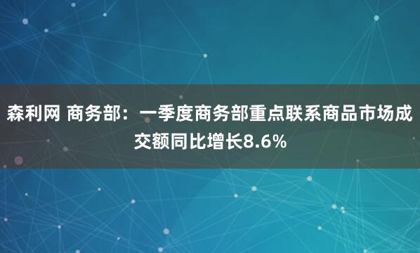 森利网 商务部：一季度商务部重点联系商品市场成交额同比增长8.6%