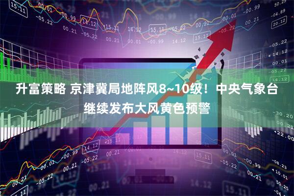 升富策略 京津冀局地阵风8~10级！中央气象台继续发布大风黄色预警